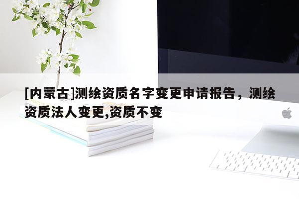 [内蒙古]测绘资质名字变更申请报告，测绘资质法人变更,资质不变