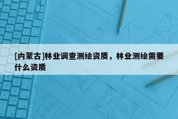 [内蒙古]林业调查测绘资质，林业测绘需要什么资质