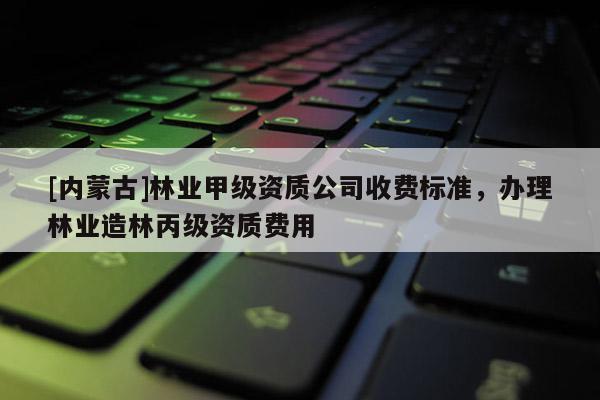 [内蒙古]林业甲级资质公司收费标准，办理林业造林丙级资质费用