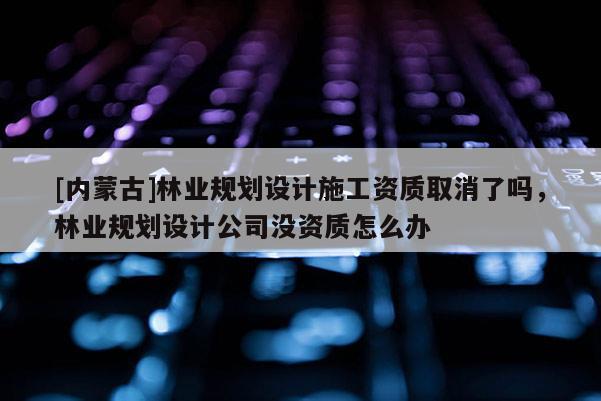 [内蒙古]林业规划设计施工资质取消了吗，林业规划设计公司没资质怎么办