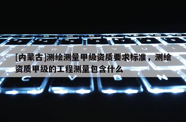 [内蒙古]测绘测量甲级资质要求标准，测绘资质甲级的工程测量包含什么
