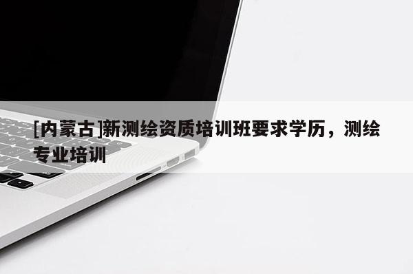 [内蒙古]新测绘资质培训班要求学历，测绘专业培训