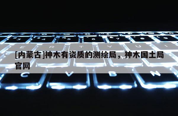 [内蒙古]神木有资质的测绘局，神木国土局官网
