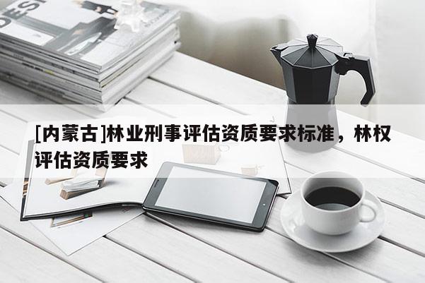 [内蒙古]林业刑事评估资质要求标准，林权评估资质要求