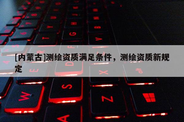 [内蒙古]测绘资质满足条件，测绘资质新规定