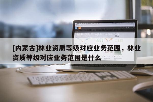 [内蒙古]林业资质等级对应业务范围，林业资质等级对应业务范围是什么