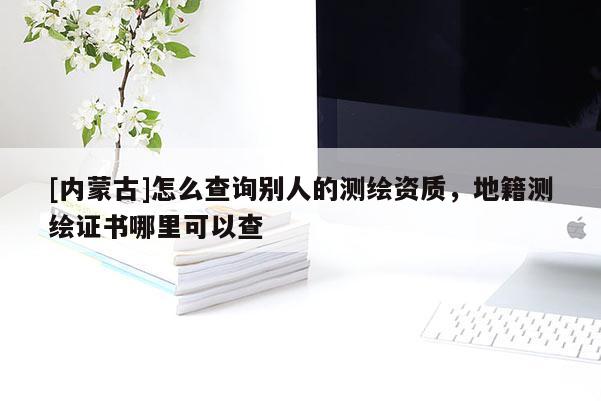 [内蒙古]怎么查询别人的测绘资质，地籍测绘证书哪里可以查