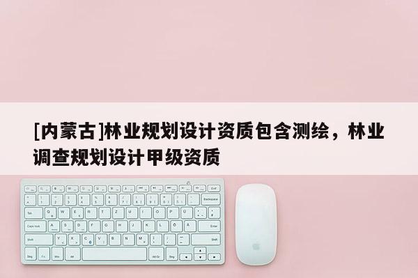 [内蒙古]林业规划设计资质包含测绘，林业调查规划设计甲级资质