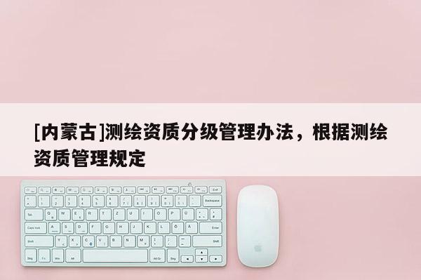 [内蒙古]测绘资质分级管理办法，根据测绘资质管理规定
