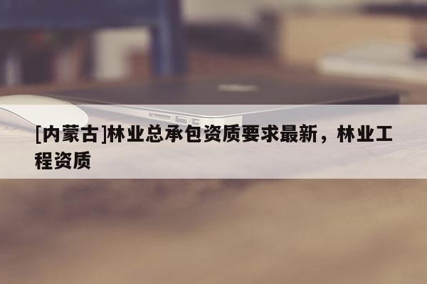 [内蒙古]林业总承包资质要求最新，林业工程资质