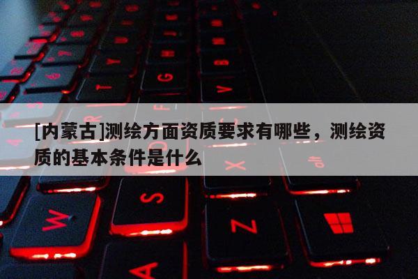 [内蒙古]测绘方面资质要求有哪些，测绘资质的基本条件是什么