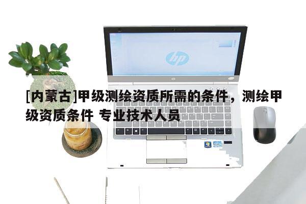 [内蒙古]甲级测绘资质所需的条件，测绘甲级资质条件 专业技术人员