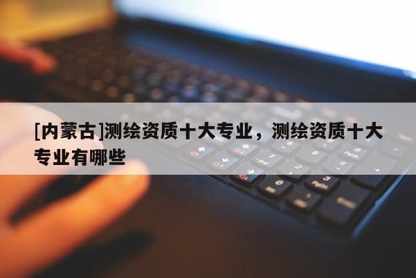 [内蒙古]测绘资质十大专业，测绘资质十大专业有哪些