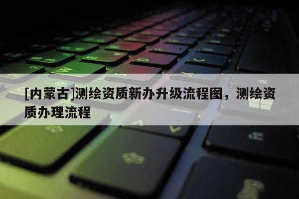[内蒙古]测绘资质新办升级流程图，测绘资质办理流程