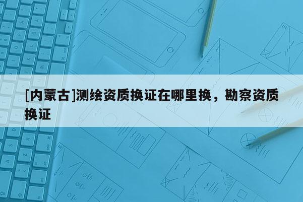 [内蒙古]测绘资质换证在哪里换，勘察资质换证