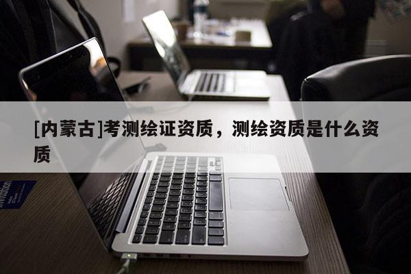 [内蒙古]考测绘证资质，测绘资质是什么资质