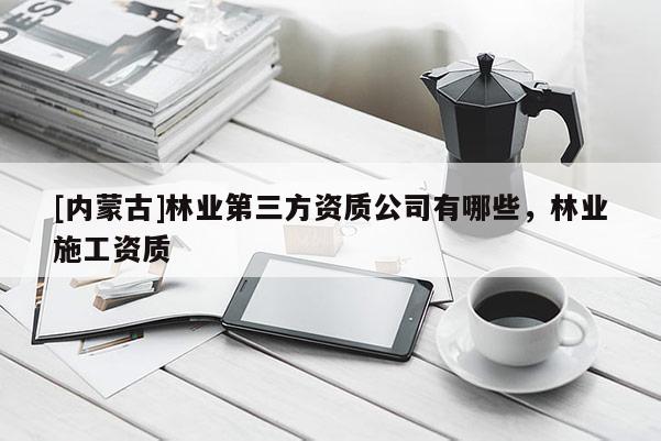 [内蒙古]林业第三方资质公司有哪些，林业施工资质