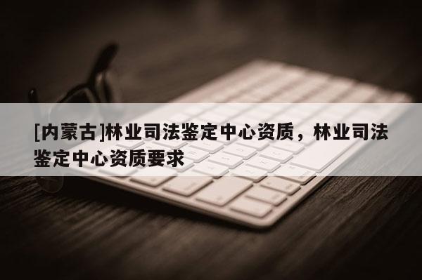 [内蒙古]林业司法鉴定中心资质，林业司法鉴定中心资质要求