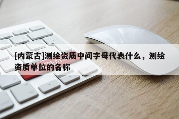 [内蒙古]测绘资质中间字母代表什么，测绘资质单位的名称