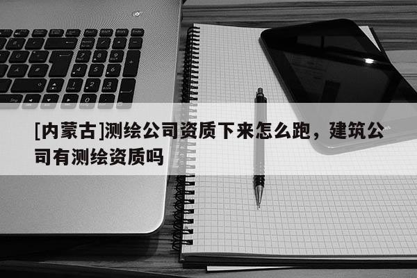 [内蒙古]测绘公司资质下来怎么跑，建筑公司有测绘资质吗