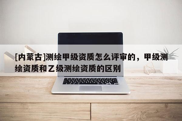[内蒙古]测绘甲级资质怎么评审的，甲级测绘资质和乙级测绘资质的区别
