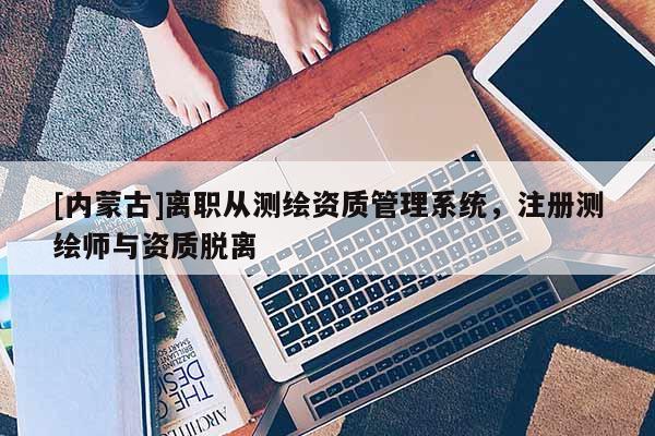 [内蒙古]离职从测绘资质管理系统，注册测绘师与资质脱离