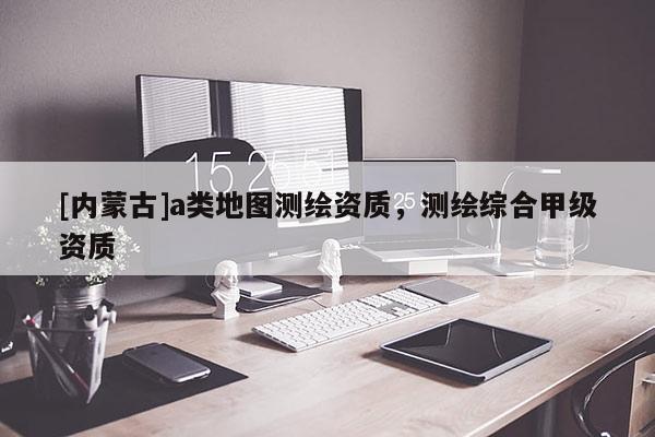 [内蒙古]a类地图测绘资质，测绘综合甲级资质