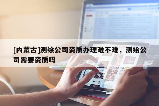 [内蒙古]测绘公司资质办理难不难，测绘公司需要资质吗