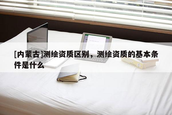 [内蒙古]测绘资质区别，测绘资质的基本条件是什么