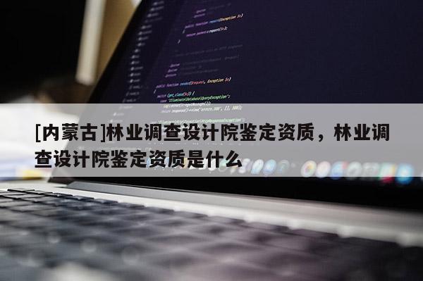 [内蒙古]林业调查设计院鉴定资质，林业调查设计院鉴定资质是什么