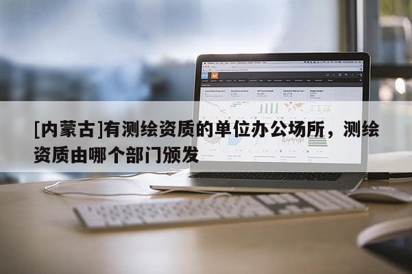 [内蒙古]有测绘资质的单位办公场所，测绘资质由哪个部门颁发