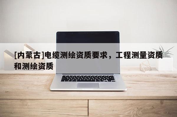 [内蒙古]电缆测绘资质要求，工程测量资质和测绘资质