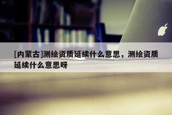 [内蒙古]测绘资质延续什么意思，测绘资质延续什么意思呀