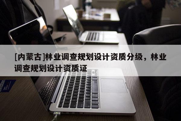 [内蒙古]林业调查规划设计资质分级，林业调查规划设计资质证