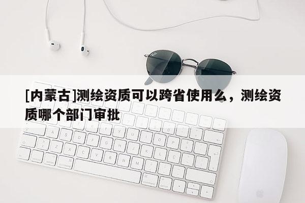 [内蒙古]测绘资质可以跨省使用么，测绘资质哪个部门审批