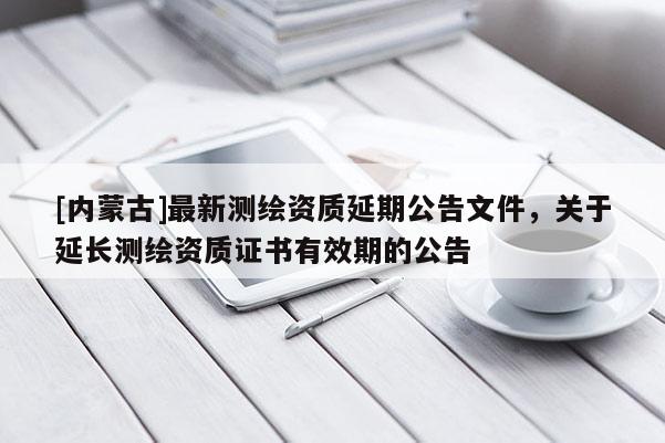 [内蒙古]最新测绘资质延期公告文件，关于延长测绘资质证书有效期的公告