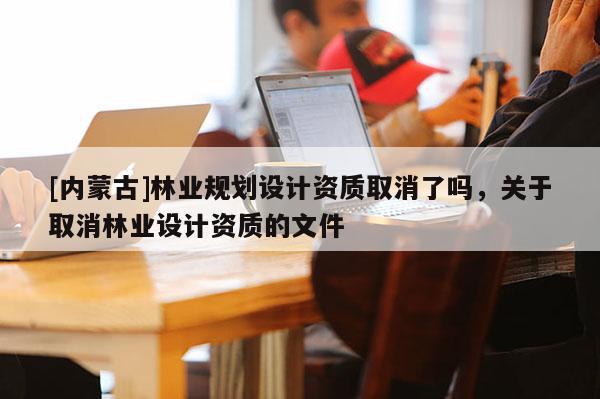 [内蒙古]林业规划设计资质取消了吗，关于取消林业设计资质的文件