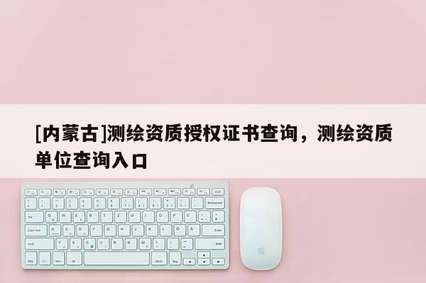 [内蒙古]测绘资质授权证书查询，测绘资质单位查询入口