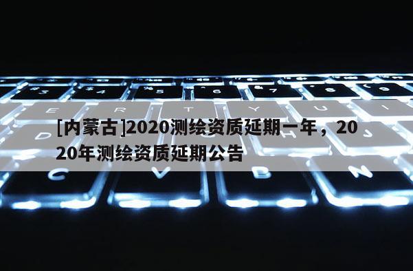 [内蒙古]2020测绘资质延期一年，2020年测绘资质延期公告