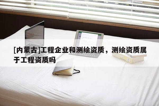[内蒙古]工程企业和测绘资质，测绘资质属于工程资质吗