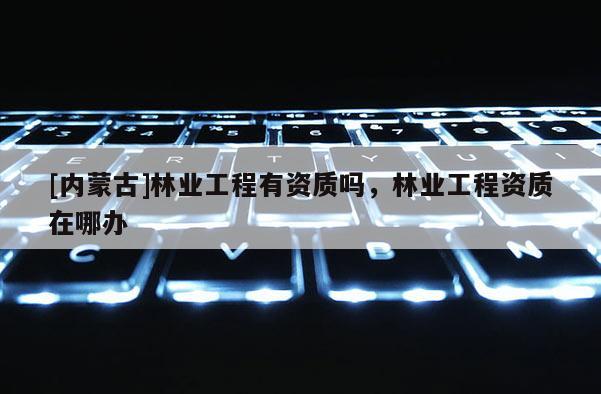 [内蒙古]林业工程有资质吗，林业工程资质在哪办
