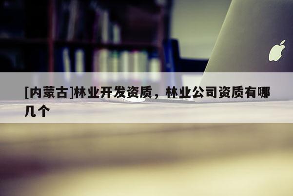 [内蒙古]林业开发资质，林业公司资质有哪几个