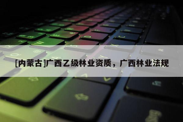 [内蒙古]广西乙级林业资质，广西林业法规