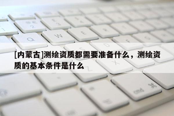 [内蒙古]测绘资质都需要准备什么，测绘资质的基本条件是什么