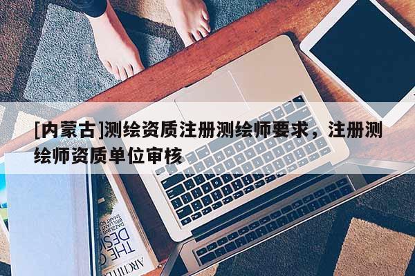 [内蒙古]测绘资质注册测绘师要求，注册测绘师资质单位审核