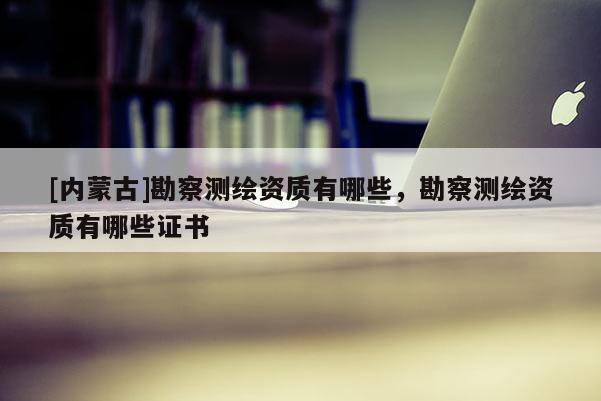 [内蒙古]勘察测绘资质有哪些，勘察测绘资质有哪些证书