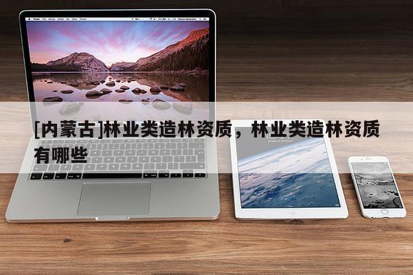 [内蒙古]林业类造林资质，林业类造林资质有哪些