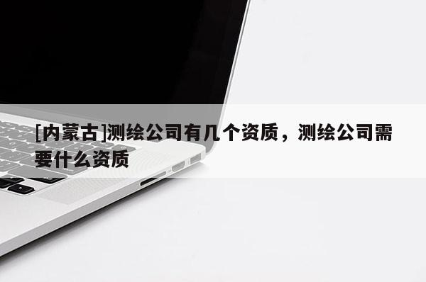 [内蒙古]测绘公司有几个资质，测绘公司需要什么资质