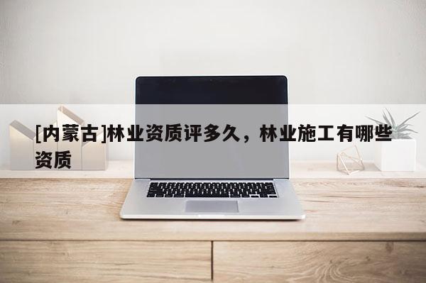 [内蒙古]林业资质评多久，林业施工有哪些资质