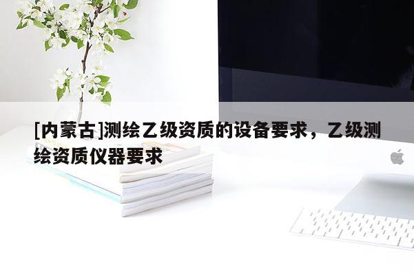 [内蒙古]测绘乙级资质的设备要求，乙级测绘资质仪器要求